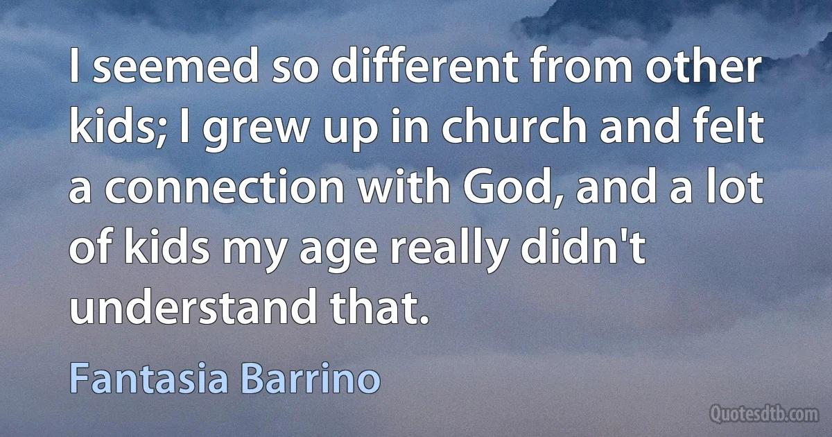 I seemed so different from other kids; I grew up in church and felt a connection with God, and a lot of kids my age really didn't understand that. (Fantasia Barrino)