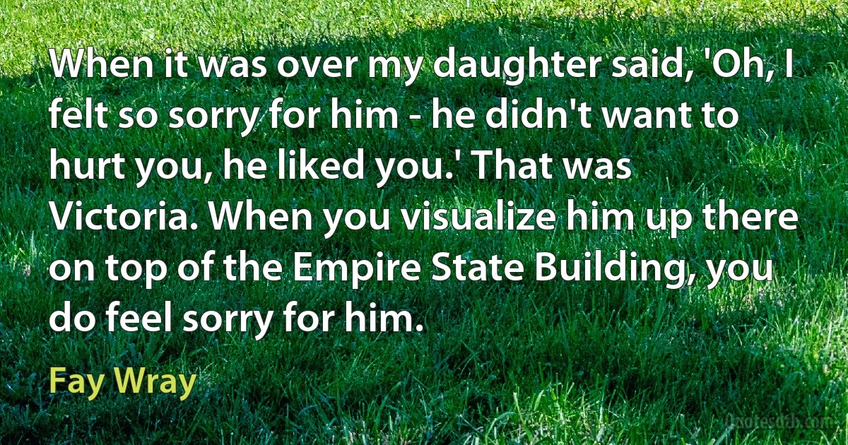 When it was over my daughter said, 'Oh, I felt so sorry for him - he didn't want to hurt you, he liked you.' That was Victoria. When you visualize him up there on top of the Empire State Building, you do feel sorry for him. (Fay Wray)