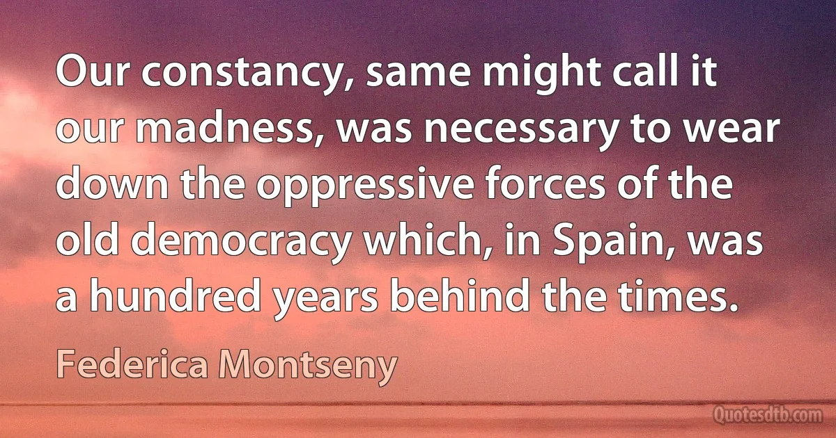 Our constancy, same might call it our madness, was necessary to wear down the oppressive forces of the old democracy which, in Spain, was a hundred years behind the times. (Federica Montseny)