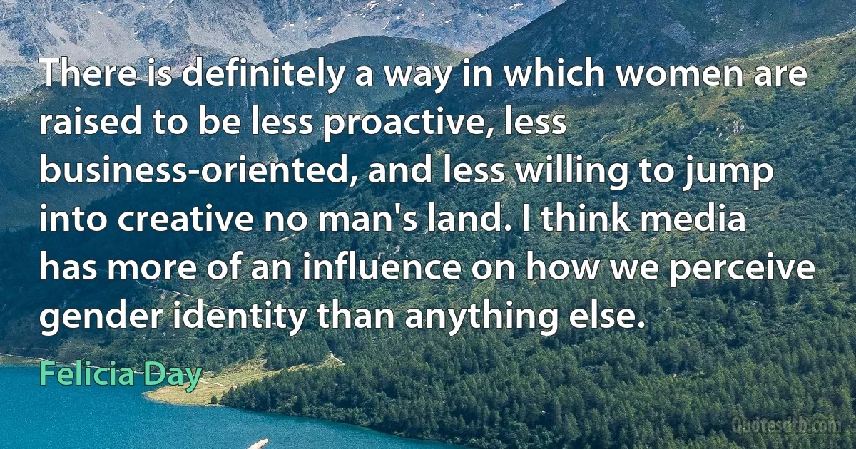 There is definitely a way in which women are raised to be less proactive, less business-oriented, and less willing to jump into creative no man's land. I think media has more of an influence on how we perceive gender identity than anything else. (Felicia Day)