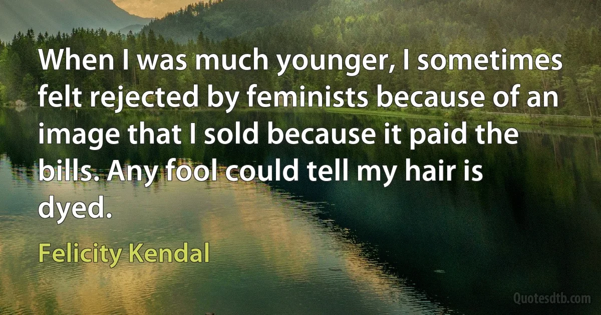 When I was much younger, I sometimes felt rejected by feminists because of an image that I sold because it paid the bills. Any fool could tell my hair is dyed. (Felicity Kendal)