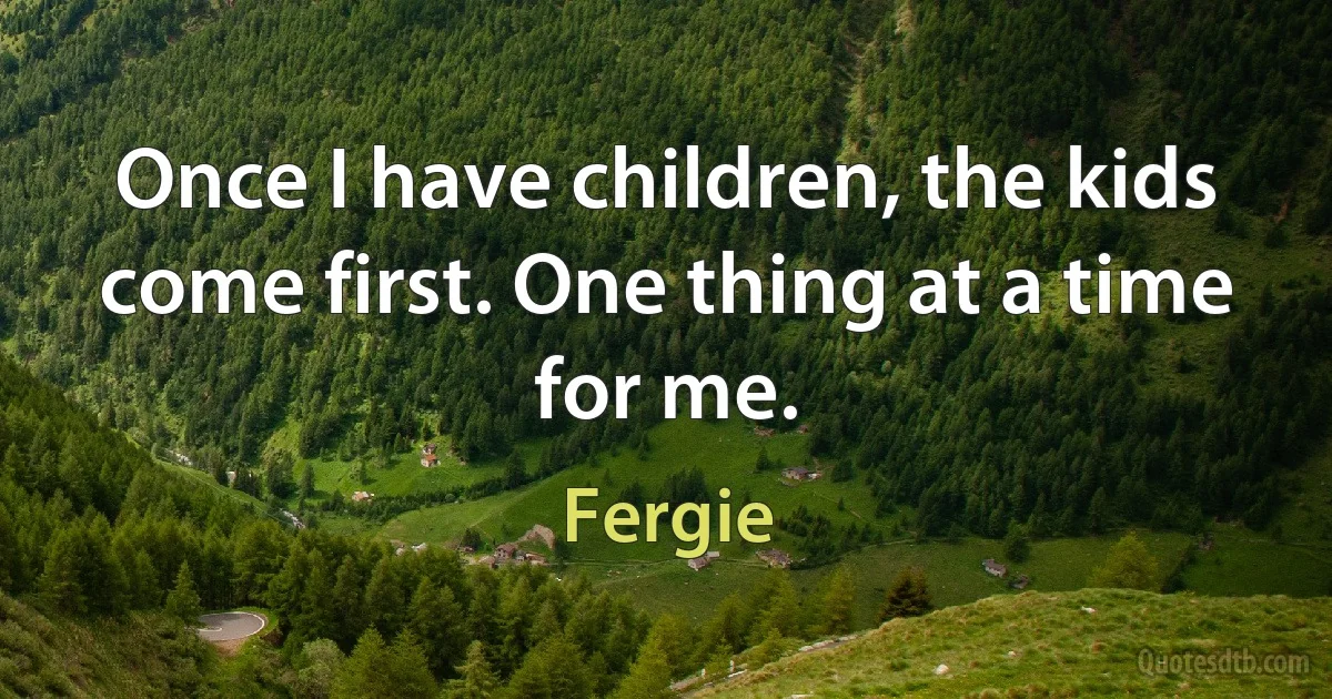 Once I have children, the kids come first. One thing at a time for me. (Fergie)