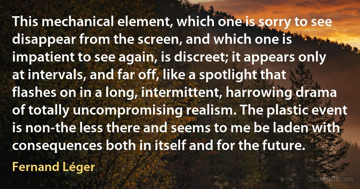 This mechanical element, which one is sorry to see disappear from the screen, and which one is impatient to see again, is discreet; it appears only at intervals, and far off, like a spotlight that flashes on in a long, intermittent, harrowing drama of totally uncompromising realism. The plastic event is non-the less there and seems to me be laden with consequences both in itself and for the future. (Fernand Léger)