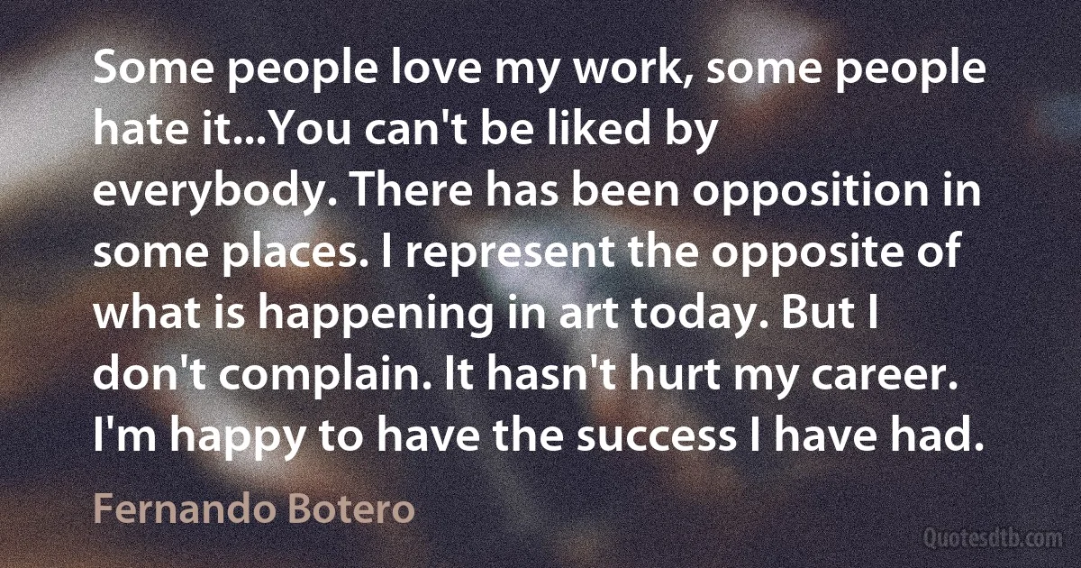 Some people love my work, some people hate it...You can't be liked by everybody. There has been opposition in some places. I represent the opposite of what is happening in art today. But I don't complain. It hasn't hurt my career. I'm happy to have the success I have had. (Fernando Botero)