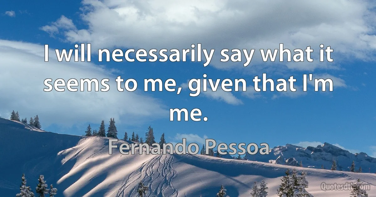 I will necessarily say what it seems to me, given that I'm me. (Fernando Pessoa)