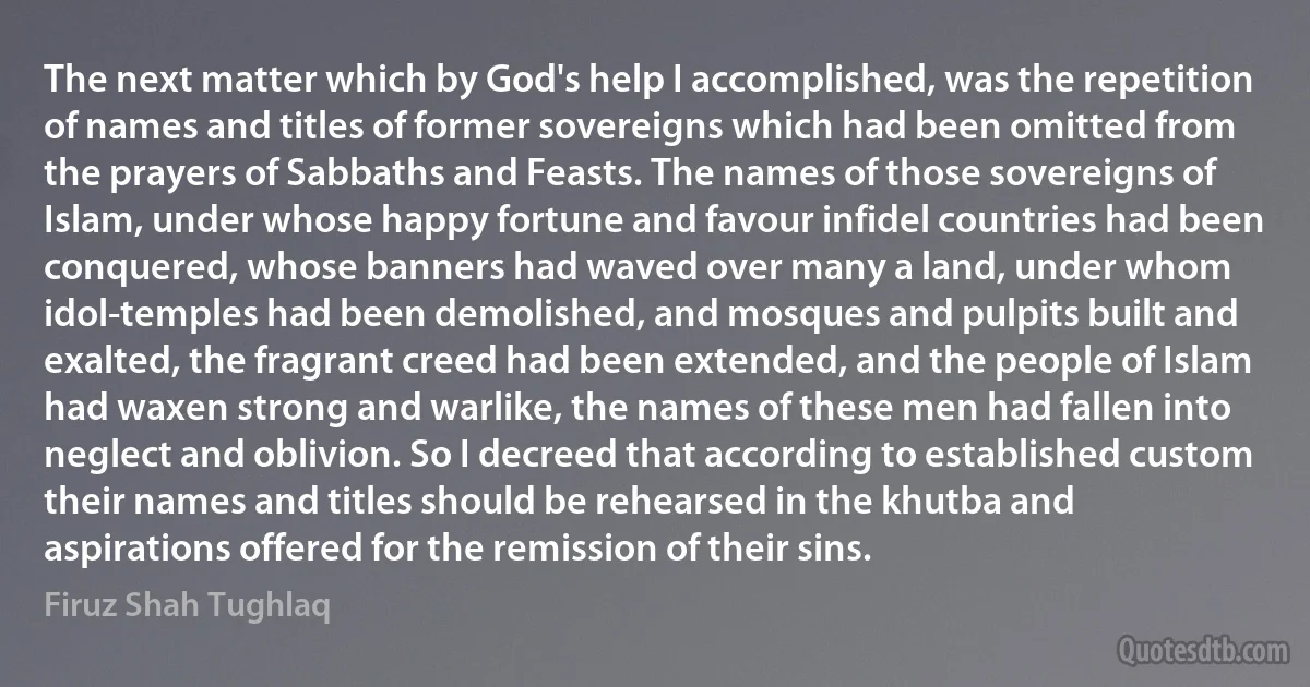 The next matter which by God's help I accomplished, was the repetition of names and titles of former sovereigns which had been omitted from the prayers of Sabbaths and Feasts. The names of those sovereigns of Islam, under whose happy fortune and favour infidel countries had been conquered, whose banners had waved over many a land, under whom idol-temples had been demolished, and mosques and pulpits built and exalted, the fragrant creed had been extended, and the people of Islam had waxen strong and warlike, the names of these men had fallen into neglect and oblivion. So I decreed that according to established custom their names and titles should be rehearsed in the khutba and aspirations offered for the remission of their sins. (Firuz Shah Tughlaq)