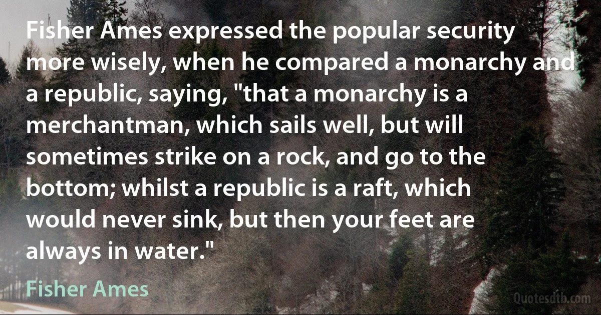 Fisher Ames expressed the popular security more wisely, when he compared a monarchy and a republic, saying, "that a monarchy is a merchantman, which sails well, but will sometimes strike on a rock, and go to the bottom; whilst a republic is a raft, which would never sink, but then your feet are always in water." (Fisher Ames)