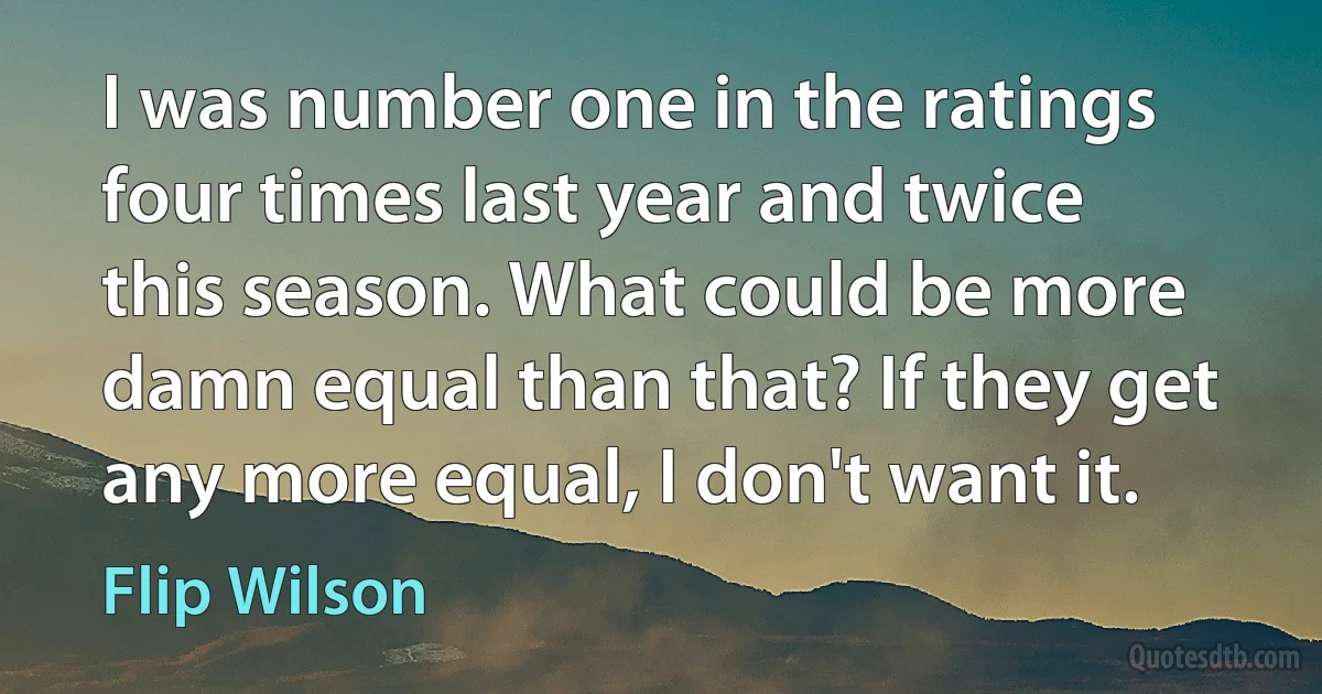 I was number one in the ratings four times last year and twice this season. What could be more damn equal than that? If they get any more equal, I don't want it. (Flip Wilson)