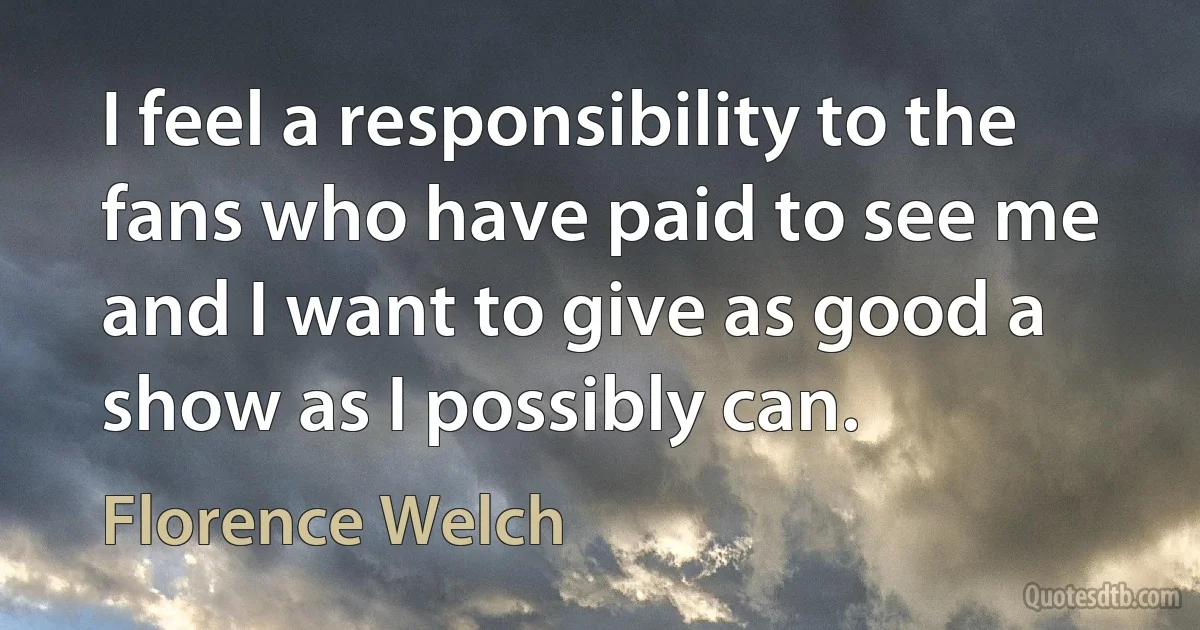 I feel a responsibility to the fans who have paid to see me and I want to give as good a show as I possibly can. (Florence Welch)