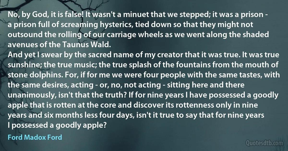 No, by God, it is false! It wasn't a minuet that we stepped; it was a prison - a prison full of screaming hysterics, tied down so that they might not outsound the rolling of our carriage wheels as we went along the shaded avenues of the Taunus Wald.
And yet I swear by the sacred name of my creator that it was true. It was true sunshine; the true music; the true splash of the fountains from the mouth of stone dolphins. For, if for me we were four people with the same tastes, with the same desires, acting - or, no, not acting - sitting here and there unanimously, isn't that the truth? If for nine years I have possessed a goodly apple that is rotten at the core and discover its rottenness only in nine years and six months less four days, isn't it true to say that for nine years I possessed a goodly apple? (Ford Madox Ford)