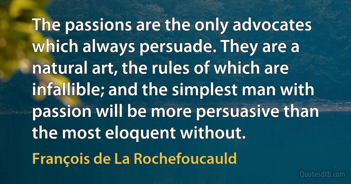 The passions are the only advocates which always persuade. They are a natural art, the rules of which are infallible; and the simplest man with passion will be more persuasive than the most eloquent without. (François de La Rochefoucauld)