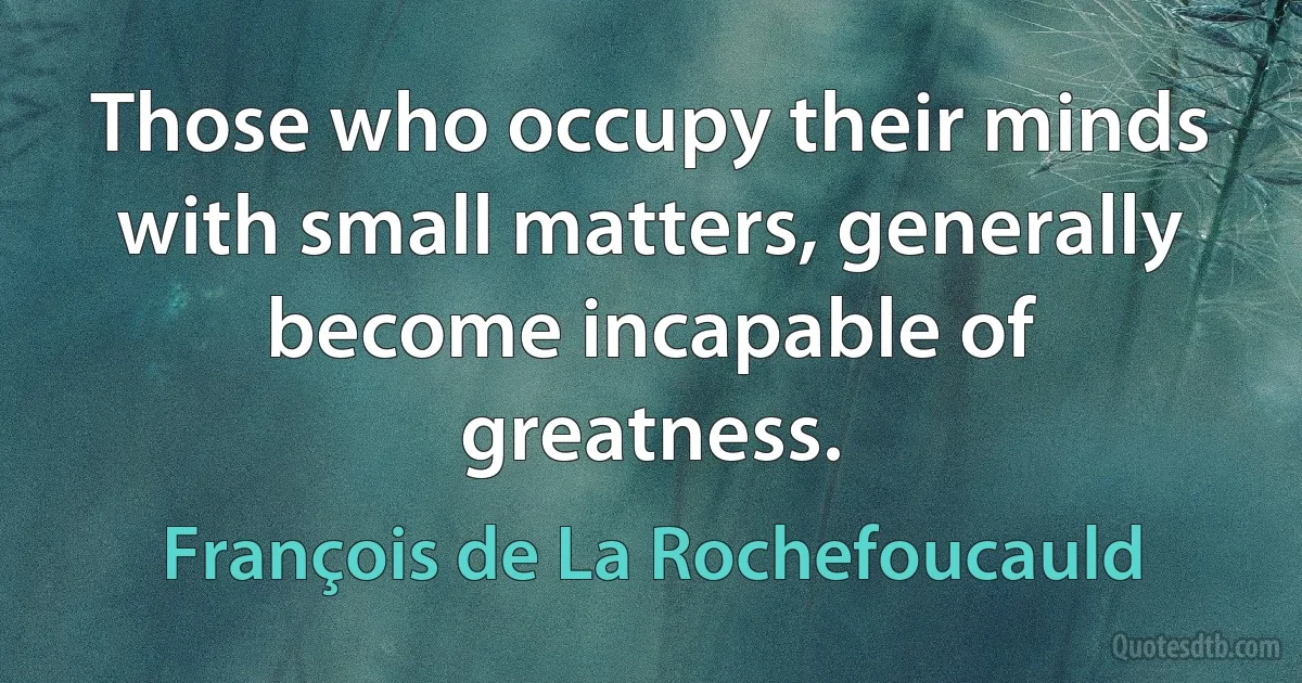 Those who occupy their minds with small matters, generally become incapable of greatness. (François de La Rochefoucauld)