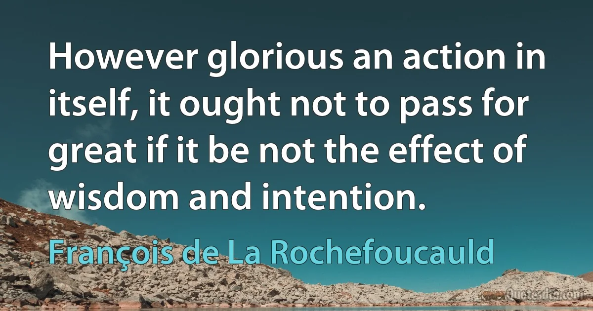 However glorious an action in itself, it ought not to pass for great if it be not the effect of wisdom and intention. (François de La Rochefoucauld)