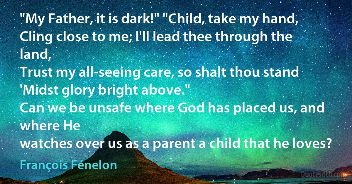 "My Father, it is dark!" "Child, take my hand,
Cling close to me; I'll lead thee through the land,
Trust my all-seeing care, so shalt thou stand
'Midst glory bright above."
Can we be unsafe where God has placed us, and where He
watches over us as a parent a child that he loves? (François Fénelon)