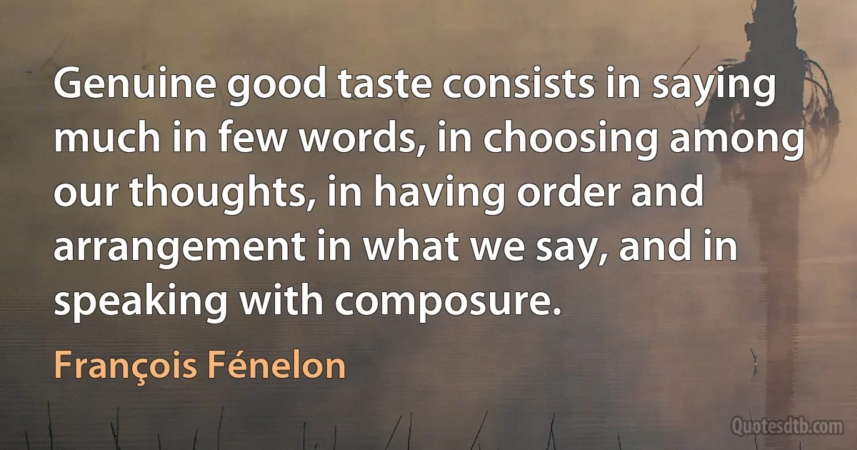 Genuine good taste consists in saying much in few words, in choosing among our thoughts, in having order and arrangement in what we say, and in speaking with composure. (François Fénelon)