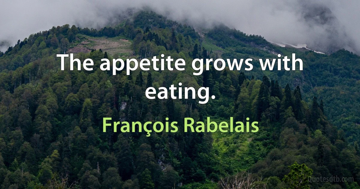 The appetite grows with eating. (François Rabelais)