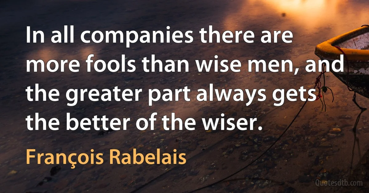 In all companies there are more fools than wise men, and the greater part always gets the better of the wiser. (François Rabelais)