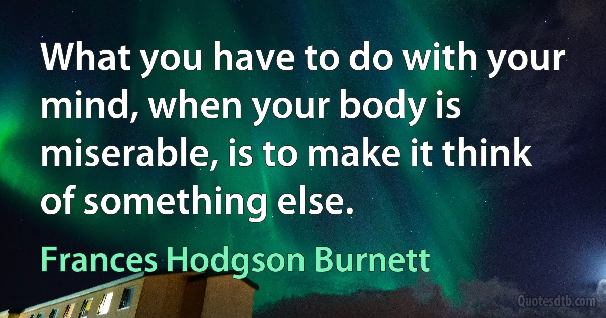 What you have to do with your mind, when your body is miserable, is to make it think of something else. (Frances Hodgson Burnett)