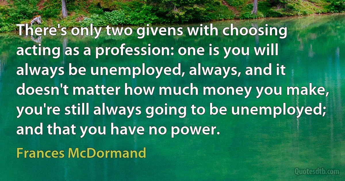 There's only two givens with choosing acting as a profession: one is you will always be unemployed, always, and it doesn't matter how much money you make, you're still always going to be unemployed; and that you have no power. (Frances McDormand)