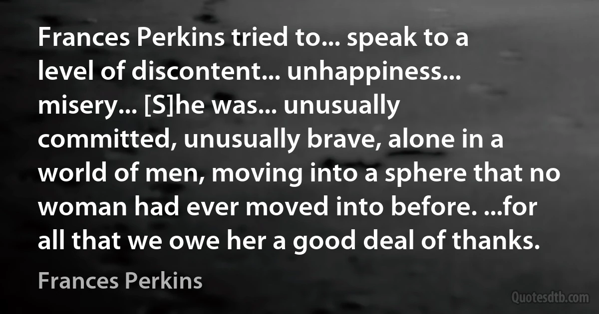 Frances Perkins tried to... speak to a level of discontent... unhappiness... misery... [S]he was... unusually committed, unusually brave, alone in a world of men, moving into a sphere that no woman had ever moved into before. ...for all that we owe her a good deal of thanks. (Frances Perkins)