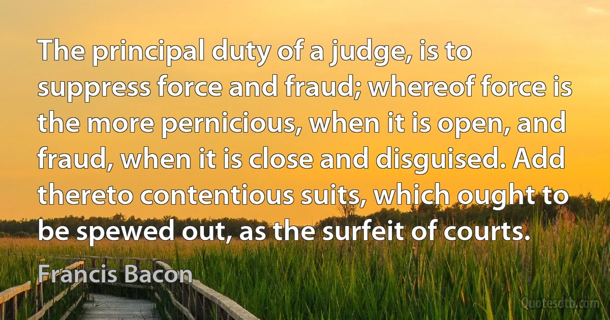 The principal duty of a judge, is to suppress force and fraud; whereof force is the more pernicious, when it is open, and fraud, when it is close and disguised. Add thereto contentious suits, which ought to be spewed out, as the surfeit of courts. (Francis Bacon)