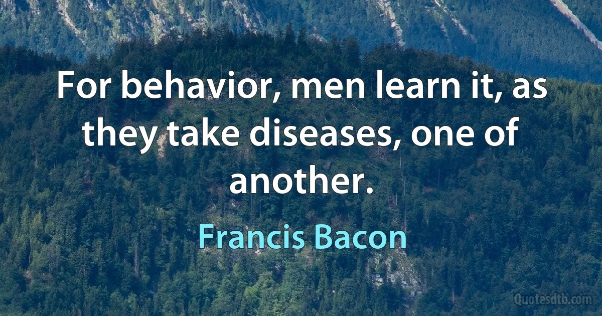 For behavior, men learn it, as they take diseases, one of another. (Francis Bacon)