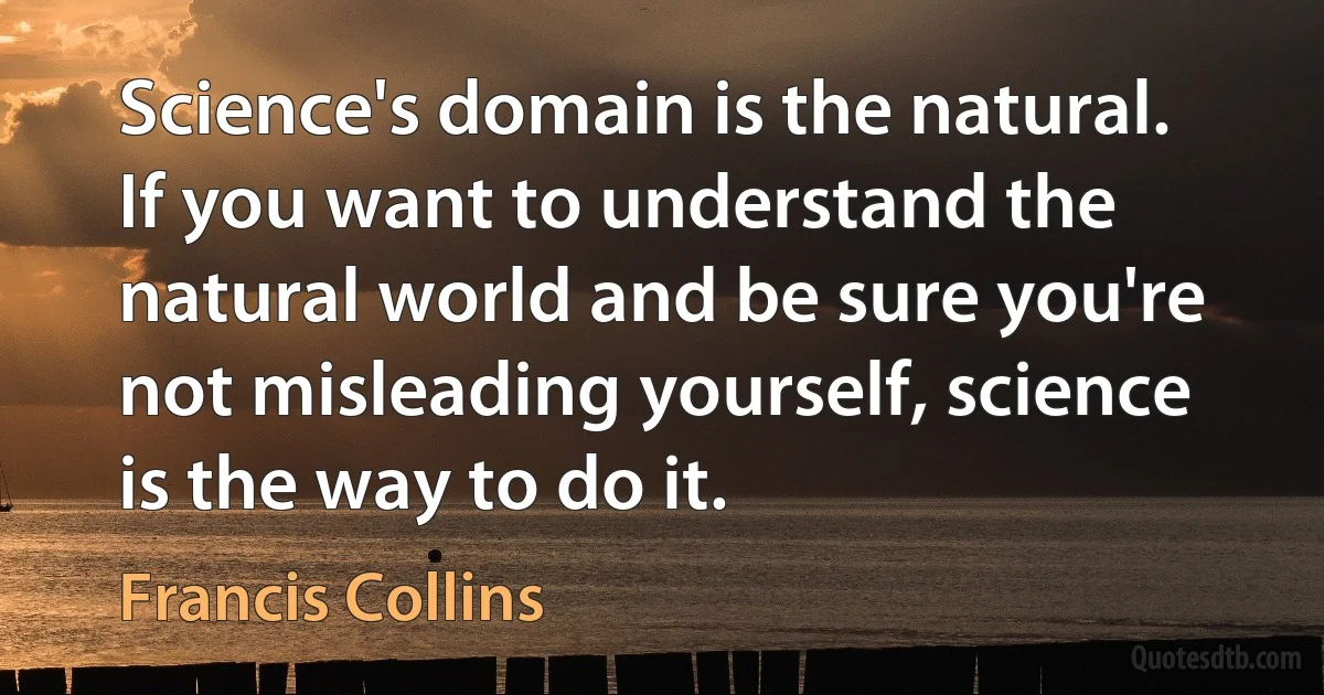 Science's domain is the natural. If you want to understand the natural world and be sure you're not misleading yourself, science is the way to do it. (Francis Collins)