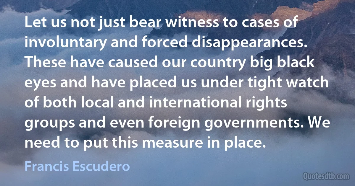 Let us not just bear witness to cases of involuntary and forced disappearances. These have caused our country big black eyes and have placed us under tight watch of both local and international rights groups and even foreign governments. We need to put this measure in place. (Francis Escudero)