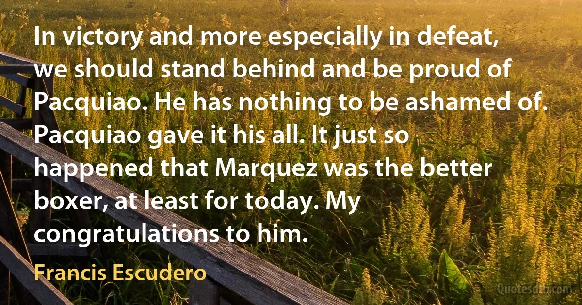 In victory and more especially in defeat, we should stand behind and be proud of Pacquiao. He has nothing to be ashamed of. Pacquiao gave it his all. It just so happened that Marquez was the better boxer, at least for today. My congratulations to him. (Francis Escudero)