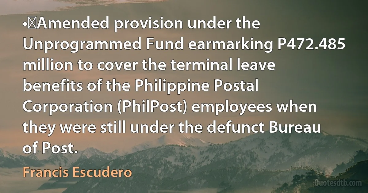 •	Amended provision under the Unprogrammed Fund earmarking P472.485 million to cover the terminal leave benefits of the Philippine Postal Corporation (PhilPost) employees when they were still under the defunct Bureau of Post. (Francis Escudero)