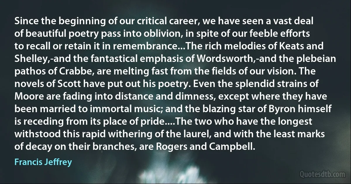 Since the beginning of our critical career, we have seen a vast deal of beautiful poetry pass into oblivion, in spite of our feeble efforts to recall or retain it in remembrance...The rich melodies of Keats and Shelley,-and the fantastical emphasis of Wordsworth,-and the plebeian pathos of Crabbe, are melting fast from the fields of our vision. The novels of Scott have put out his poetry. Even the splendid strains of Moore are fading into distance and dimness, except where they have been married to immortal music; and the blazing star of Byron himself is receding from its place of pride....The two who have the longest withstood this rapid withering of the laurel, and with the least marks of decay on their branches, are Rogers and Campbell. (Francis Jeffrey)