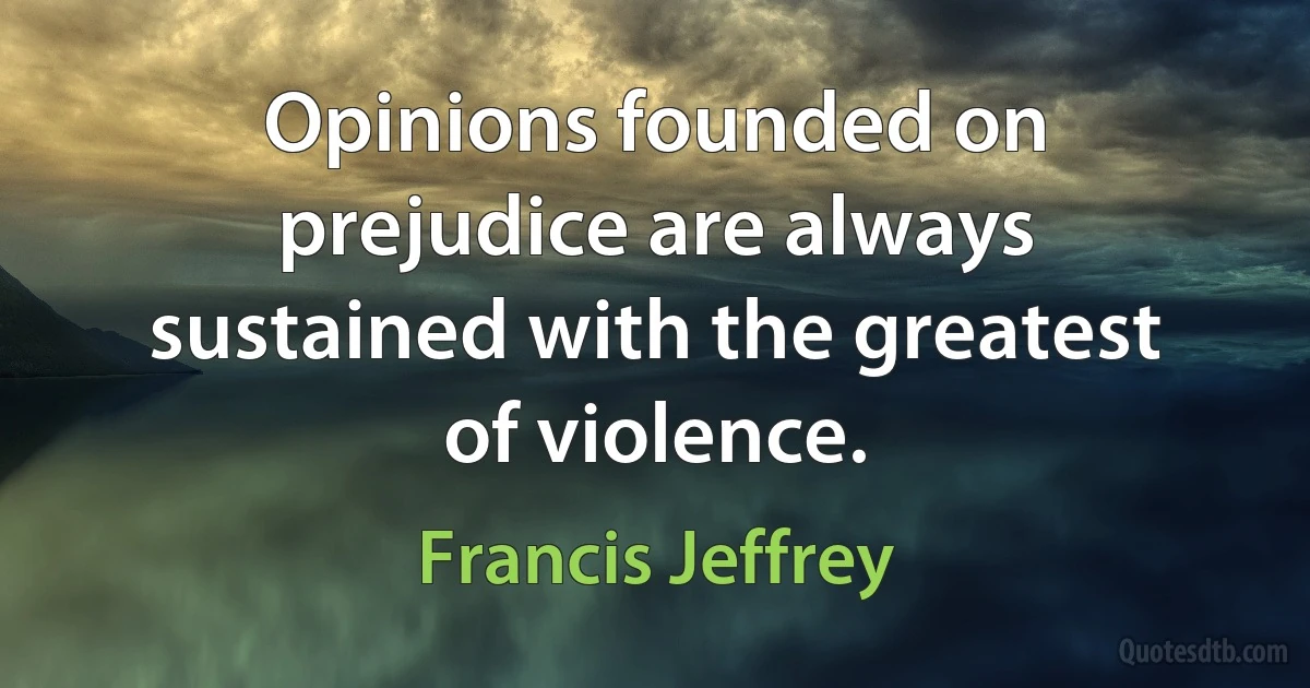 Opinions founded on prejudice are always sustained with the greatest of violence. (Francis Jeffrey)