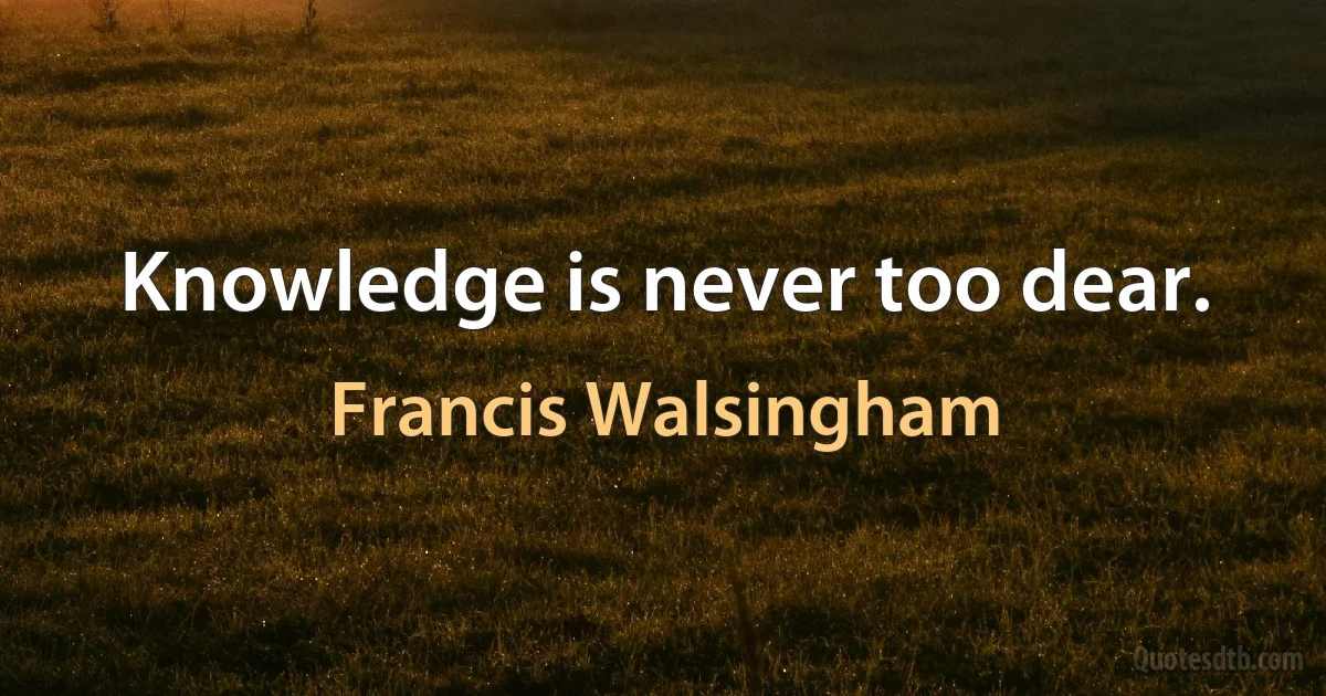 Knowledge is never too dear. (Francis Walsingham)