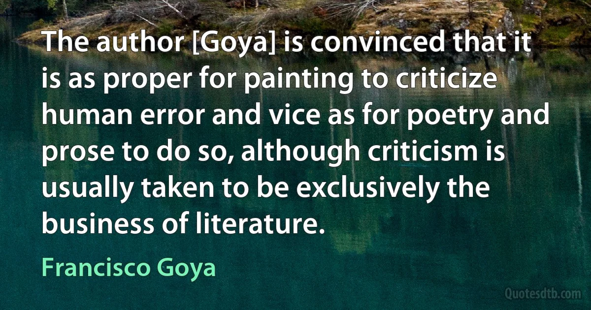 The author [Goya] is convinced that it is as proper for painting to criticize human error and vice as for poetry and prose to do so, although criticism is usually taken to be exclusively the business of literature. (Francisco Goya)