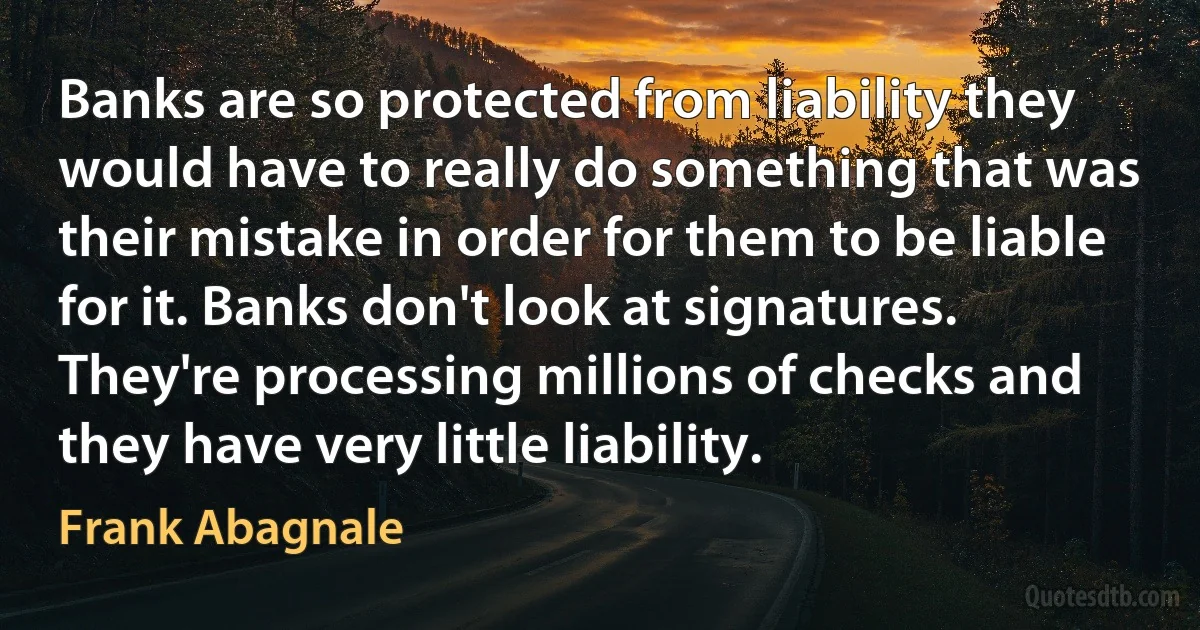 Banks are so protected from liability they would have to really do something that was their mistake in order for them to be liable for it. Banks don't look at signatures. They're processing millions of checks and they have very little liability. (Frank Abagnale)