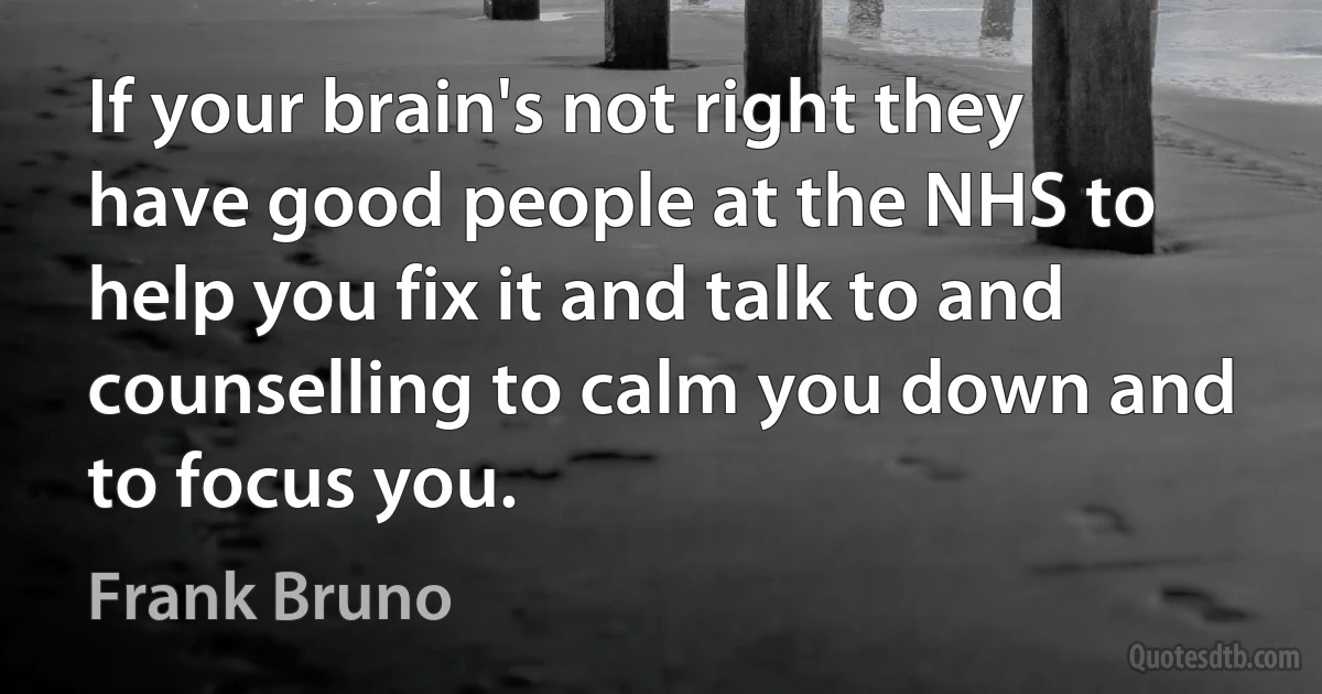 If your brain's not right they have good people at the NHS to help you fix it and talk to and counselling to calm you down and to focus you. (Frank Bruno)