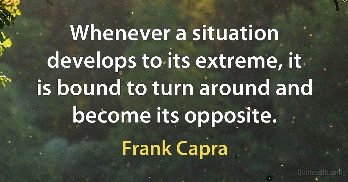 Whenever a situation develops to its extreme, it is bound to turn around and become its opposite. (Frank Capra)