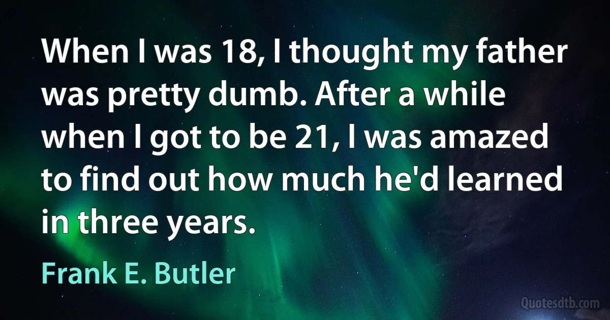 When I was 18, I thought my father was pretty dumb. After a while when I got to be 21, I was amazed to find out how much he'd learned in three years. (Frank E. Butler)