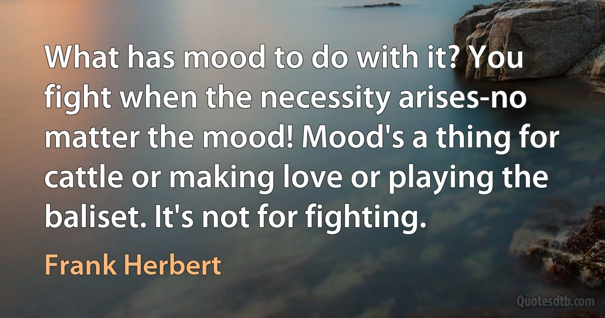 What has mood to do with it? You fight when the necessity arises-no matter the mood! Mood's a thing for cattle or making love or playing the baliset. It's not for fighting. (Frank Herbert)