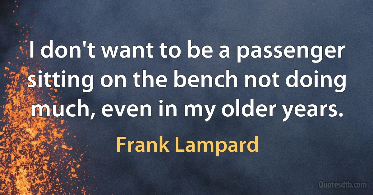 I don't want to be a passenger sitting on the bench not doing much, even in my older years. (Frank Lampard)