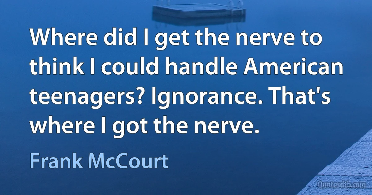 Where did I get the nerve to think I could handle American teenagers? Ignorance. That's where I got the nerve. (Frank McCourt)