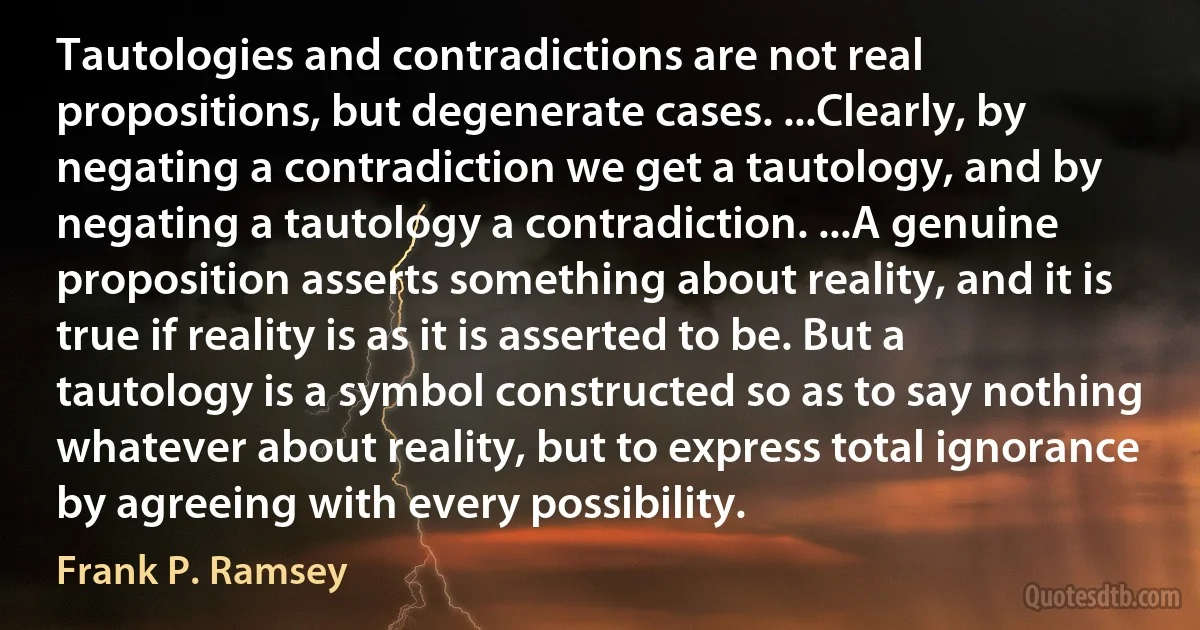 Tautologies and contradictions are not real propositions, but degenerate cases. ...Clearly, by negating a contradiction we get a tautology, and by negating a tautology a contradiction. ...A genuine proposition asserts something about reality, and it is true if reality is as it is asserted to be. But a tautology is a symbol constructed so as to say nothing whatever about reality, but to express total ignorance by agreeing with every possibility. (Frank P. Ramsey)