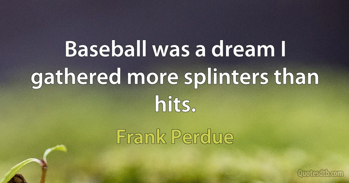 Baseball was a dream I gathered more splinters than hits. (Frank Perdue)