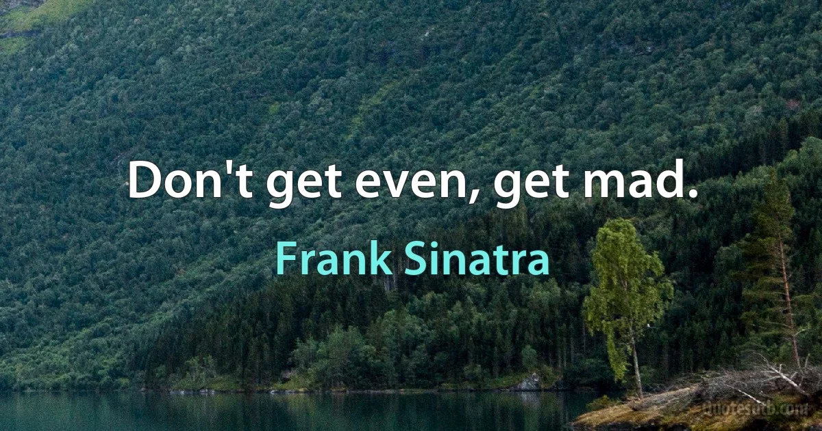 Don't get even, get mad. (Frank Sinatra)