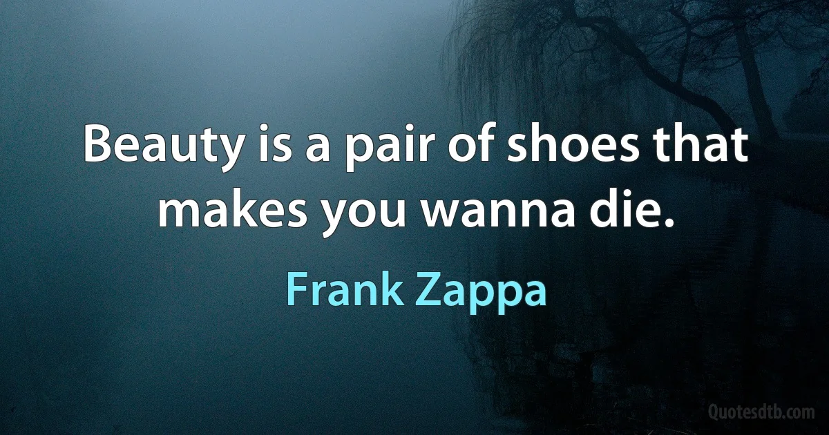 Beauty is a pair of shoes that makes you wanna die. (Frank Zappa)