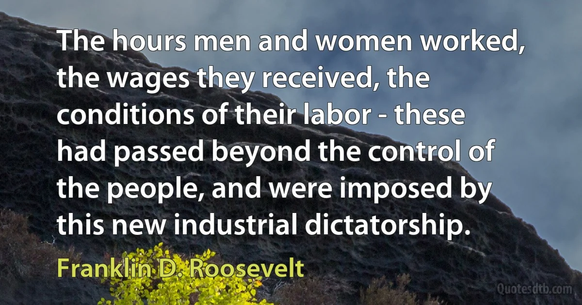 The hours men and women worked, the wages they received, the conditions of their labor - these had passed beyond the control of the people, and were imposed by this new industrial dictatorship. (Franklin D. Roosevelt)