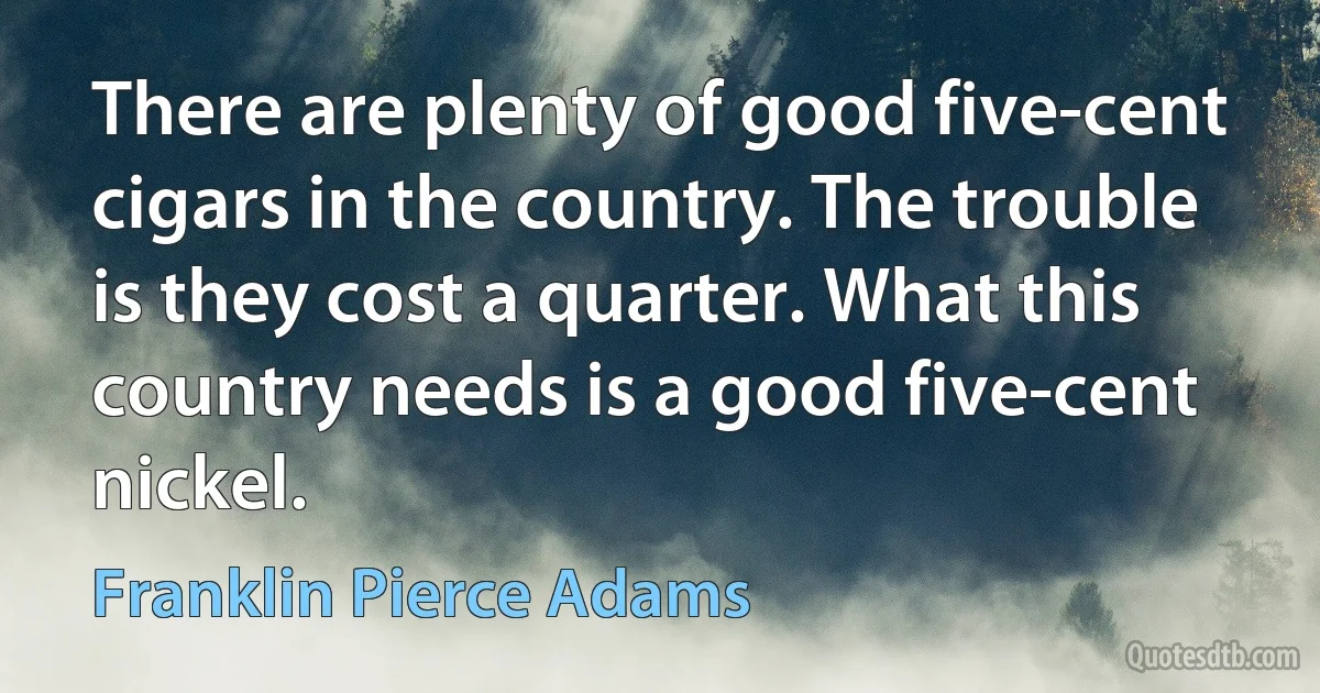 There are plenty of good five-cent cigars in the country. The trouble is they cost a quarter. What this country needs is a good five-cent nickel. (Franklin Pierce Adams)