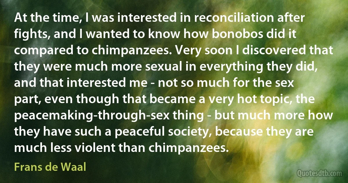 At the time, I was interested in reconciliation after fights, and I wanted to know how bonobos did it compared to chimpanzees. Very soon I discovered that they were much more sexual in everything they did, and that interested me - not so much for the sex part, even though that became a very hot topic, the peacemaking-through-sex thing - but much more how they have such a peaceful society, because they are much less violent than chimpanzees. (Frans de Waal)