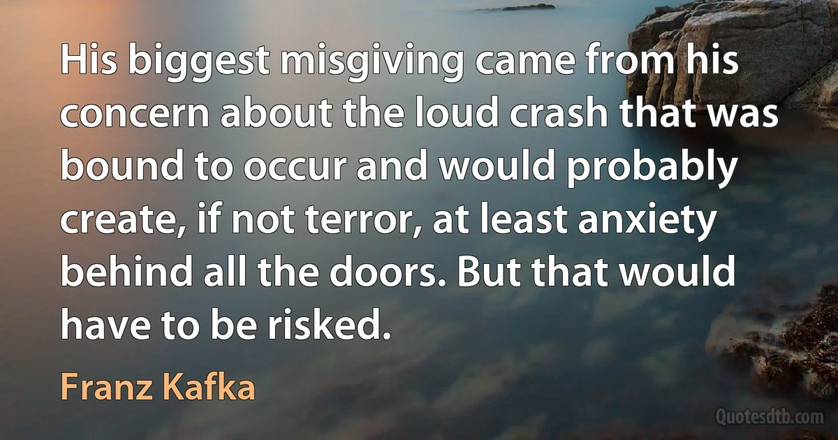 His biggest misgiving came from his concern about the loud crash that was bound to occur and would probably create, if not terror, at least anxiety behind all the doors. But that would have to be risked. (Franz Kafka)