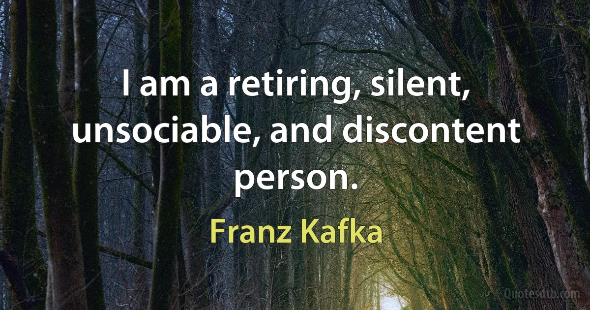 I am a retiring, silent, unsociable, and discontent person. (Franz Kafka)